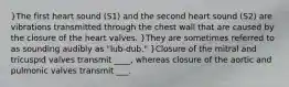 }The first heart sound (S1) and the second heart sound (S2) are vibrations transmitted through the chest wall that are caused by the closure of the heart valves. }They are sometimes referred to as sounding audibly as "lub-dub." }Closure of the mitral and tricuspid valves transmit ____, whereas closure of the aortic and pulmonic valves transmit ___.