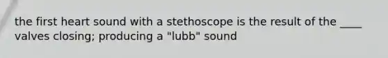 the first heart sound with a stethoscope is the result of the ____ valves closing; producing a "lubb" sound