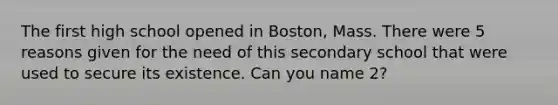 The first high school opened in Boston, Mass. There were 5 reasons given for the need of this secondary school that were used to secure its existence. Can you name 2?