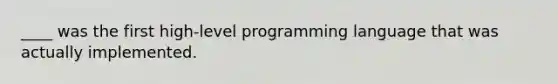 ____ was the first high-level programming language that was actually implemented.