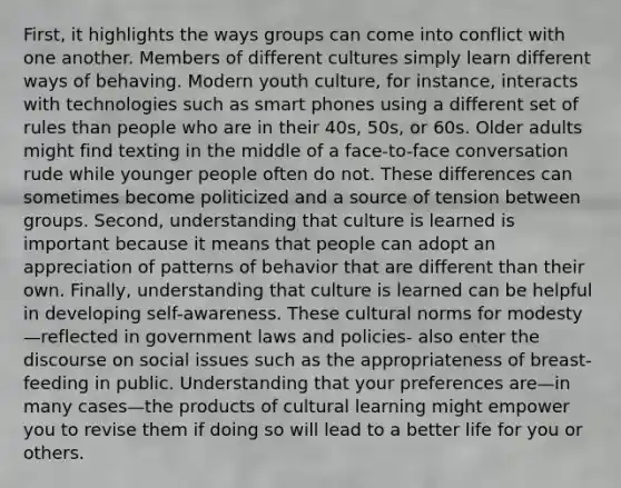 First, it highlights the ways groups can come into conflict with one another. Members of different cultures simply learn different ways of behaving. Modern youth culture, for instance, interacts with technologies such as smart phones using a different set of rules than people who are in their 40s, 50s, or 60s. Older adults might find texting in the middle of a face-to-face conversation rude while younger people often do not. These differences can sometimes become politicized and a source of tension between groups. Second, understanding that culture is learned is important because it means that people can adopt an appreciation of patterns of behavior that are different than their own. Finally, understanding that culture is learned can be helpful in developing self-awareness. These cultural norms for modesty—reflected in government laws and policies- also enter the discourse on social issues such as the appropriateness of breast-feeding in public. Understanding that your preferences are—in many cases—the products of cultural learning might empower you to revise them if doing so will lead to a better life for you or others.