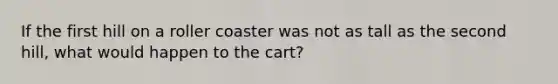 If the first hill on a roller coaster was not as tall as the second hill, what would happen to the cart?