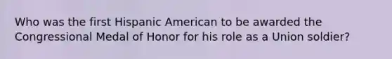 Who was the first Hispanic American to be awarded the Congressional Medal of Honor for his role as a Union soldier?