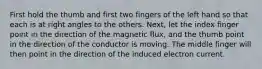 First hold the thumb and first two fingers of the left hand so that each is at right angles to the others. Next, let the index finger point in the direction of the magnetic flux, and the thumb point in the direction of the conductor is moving. The middle finger will then point in the direction of the induced electron current.