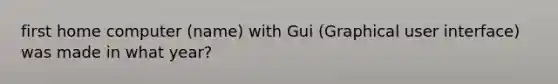 first home computer (name) with Gui (Graphical user interface) was made in what year?