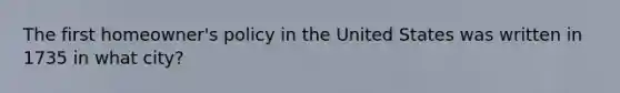 The first​ homeowner's policy in the United States was written in 1735 in what​ city?