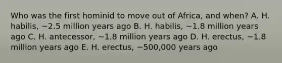 Who was the first hominid to move out of Africa, and when? A. H. habilis, ~2.5 million years ago B. H. habilis, ~1.8 million years ago C. H. antecessor, ~1.8 million years ago D. H. erectus, ~1.8 million years ago E. H. erectus, ~500,000 years ago