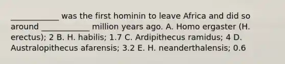 ____________ was the first hominin to leave Africa and did so around ____________ million years ago. A. Homo ergaster (H. erectus); 2 B. H. habilis; 1.7 C. Ardipithecus ramidus; 4 D. Australopithecus afarensis; 3.2 E. H. neanderthalensis; 0.6