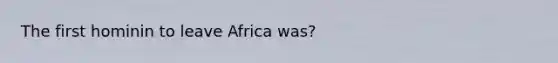 The first hominin to leave Africa was?