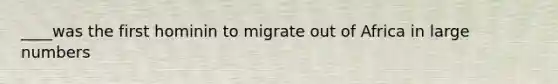 ____was the first hominin to migrate out of Africa in large numbers