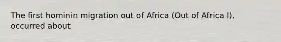 The first hominin migration out of Africa (Out of Africa I), occurred about