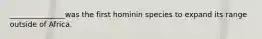 _______________was the first hominin species to expand its range outside of Africa.