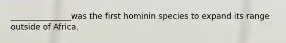 _______________was the first hominin species to expand its range outside of Africa.