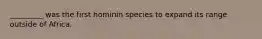 _________ was the first hominin species to expand its range outside of Africa.