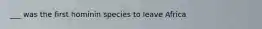 ___ was the first hominin species to leave Africa