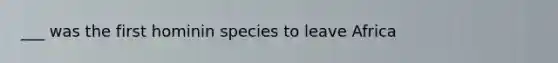 ___ was the first hominin species to leave Africa