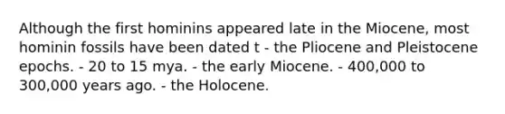 Although the first hominins appeared late in the Miocene, most hominin fossils have been dated t - the Pliocene and Pleistocene epochs. - 20 to 15 mya. - the early Miocene. - 400,000 to 300,000 years ago. - the Holocene.