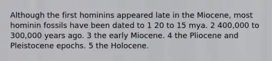 Although the first hominins appeared late in the Miocene, most hominin fossils have been dated to 1 20 to 15 mya. 2 400,000 to 300,000 years ago. 3 the early Miocene. 4 the Pliocene and Pleistocene epochs. 5 the Holocene.