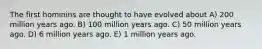 The first hominins are thought to have evolved about A) 200 million years ago. B) 100 million years ago. C) 50 million years ago. D) 6 million years ago. E) 1 million years ago.