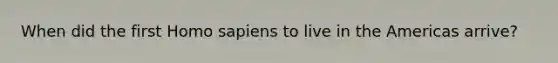 When did the first <a href='https://www.questionai.com/knowledge/k9aqcXDhxN-homo-sapiens' class='anchor-knowledge'>homo sapiens</a> to live in the Americas arrive?