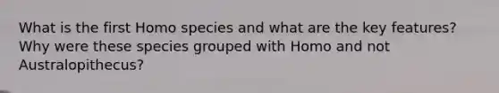 What is the first Homo species and what are the key features? Why were these species grouped with Homo and not Australopithecus?