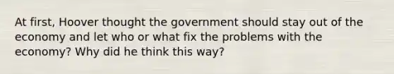 At first, Hoover thought the government should stay out of the economy and let who or what fix the problems with the economy? Why did he think this way?