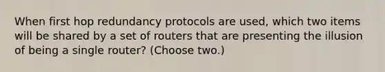 When first hop redundancy protocols are used, which two items will be shared by a set of routers that are presenting the illusion of being a single router? (Choose two.)