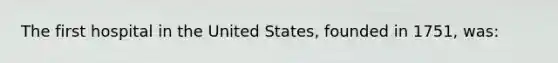 The first hospital in the United States, founded in 1751, was: