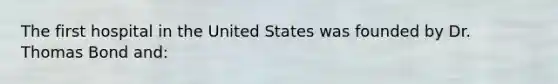 The first hospital in the United States was founded by Dr. Thomas Bond and:
