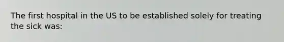The first hospital in the US to be established solely for treating the sick was: