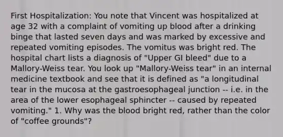 First Hospitalization: You note that Vincent was hospitalized at age 32 with a complaint of vomiting up blood after a drinking binge that lasted seven days and was marked by excessive and repeated vomiting episodes. The vomitus was bright red. The hospital chart lists a diagnosis of "Upper GI bleed" due to a Mallory-Weiss tear. You look up "Mallory-Weiss tear" in an internal medicine textbook and see that it is defined as "a longitudinal tear in the mucosa at the gastroesophageal junction -- i.e. in the area of the lower esophageal sphincter -- caused by repeated vomiting." 1. Why was the blood bright red, rather than the color of "coffee grounds"?