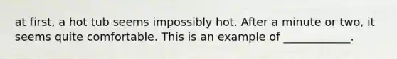 at first, a hot tub seems impossibly hot. After a minute or two, it seems quite comfortable. This is an example of ____________.