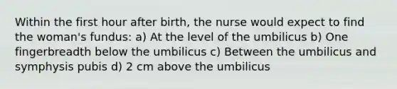 Within the first hour after birth, the nurse would expect to find the woman's fundus: a) At the level of the umbilicus b) One fingerbreadth below the umbilicus c) Between the umbilicus and symphysis pubis d) 2 cm above the umbilicus