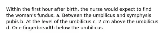 Within the first hour after birth, the nurse would expect to find the woman's fundus: a. Between the umbilicus and symphysis pubis b. At the level of the umbilicus c. 2 cm above the umbilicus d. One fingerbreadth below the umbilicus