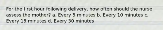 For the first hour following delivery, how often should the nurse assess the mother? a. Every 5 minutes b. Every 10 minutes c. Every 15 minutes d. Every 30 minutes