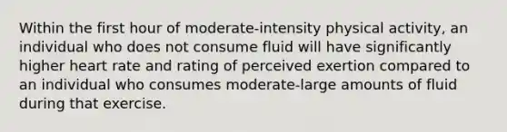 Within the first hour of moderate-intensity physical activity, an individual who does not consume fluid will have significantly higher heart rate and rating of perceived exertion compared to an individual who consumes moderate-large amounts of fluid during that exercise.