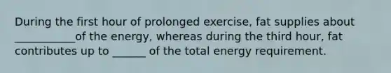 During the first hour of prolonged exercise, fat supplies about ___________of the energy, whereas during the third hour, fat contributes up to ______ of the total energy requirement.