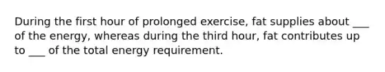 During the first hour of prolonged exercise, fat supplies about ___ of the energy, whereas during the third hour, fat contributes up to ___ of the total energy requirement.