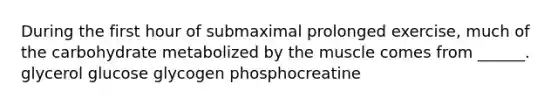 During the first hour of submaximal prolonged exercise, much of the carbohydrate metabolized by the muscle comes from ______. glycerol glucose glycogen phosphocreatine