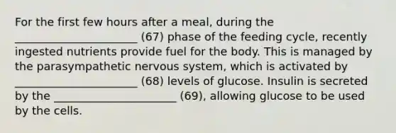 For the first few hours after a meal, during the ______________________ (67) phase of the feeding cycle, recently ingested nutrients provide fuel for the body. This is managed by the parasympathetic nervous system, which is activated by ______________________ (68) levels of glucose. Insulin is secreted by the ______________________ (69), allowing glucose to be used by the cells.