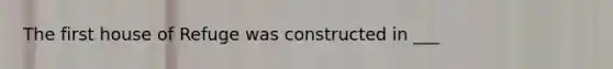 The first house of Refuge was constructed in ___