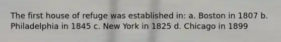 The first house of refuge was established in: a. Boston in 1807 b. Philadelphia in 1845 c. New York in 1825 d. Chicago in 1899