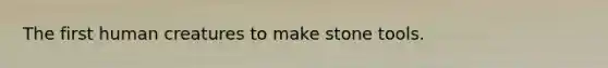The first human creatures to make stone tools.