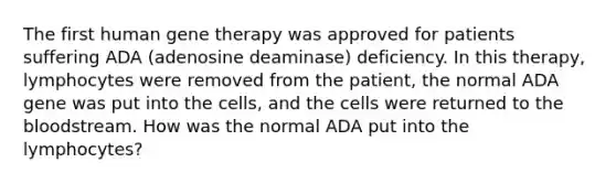 The first human gene therapy was approved for patients suffering ADA (adenosine deaminase) deficiency. In this therapy, lymphocytes were removed from the patient, the normal ADA gene was put into the cells, and the cells were returned to the bloodstream. How was the normal ADA put into the lymphocytes?