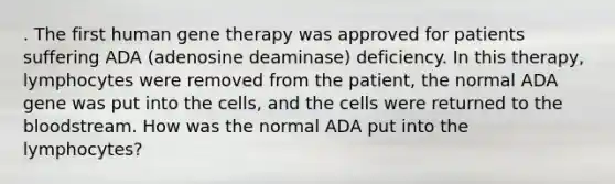 . The first human gene therapy was approved for patients suffering ADA (adenosine deaminase) deficiency. In this therapy, lymphocytes were removed from the patient, the normal ADA gene was put into the cells, and the cells were returned to the bloodstream. How was the normal ADA put into the lymphocytes?