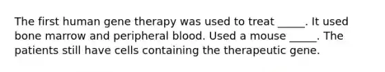 The first human gene therapy was used to treat _____. It used bone marrow and peripheral blood. Used a mouse _____. The patients still have cells containing the therapeutic gene.