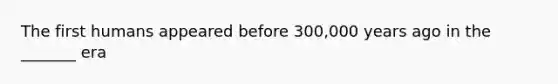 The first humans appeared before 300,000 years ago in the _______ era