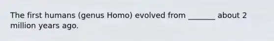 The first humans (genus Homo) evolved from _______ about 2 million years ago.