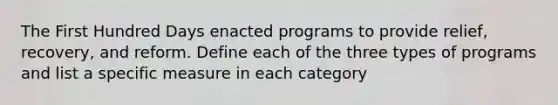 The First Hundred Days enacted programs to provide relief, recovery, and reform. Define each of the three types of programs and list a specific measure in each category