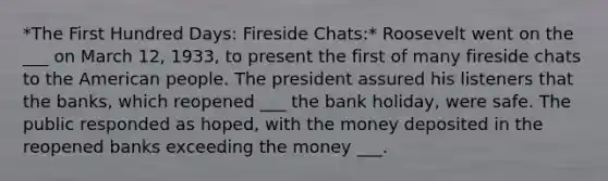 *The First Hundred Days: Fireside Chats:* Roosevelt went on the ___ on March 12, 1933, to present the first of many fireside chats to the American people. The president assured his listeners that the banks, which reopened ___ the bank holiday, were safe. The public responded as hoped, with the money deposited in the reopened banks exceeding the money ___.